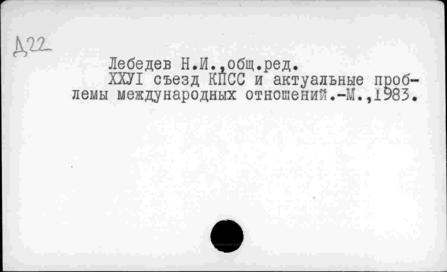 ﻿Лебедев Н.И..общ.ред.
ХХУ1 съезд КПСС и актуальные проб лемы международных отношений.-М.,1983